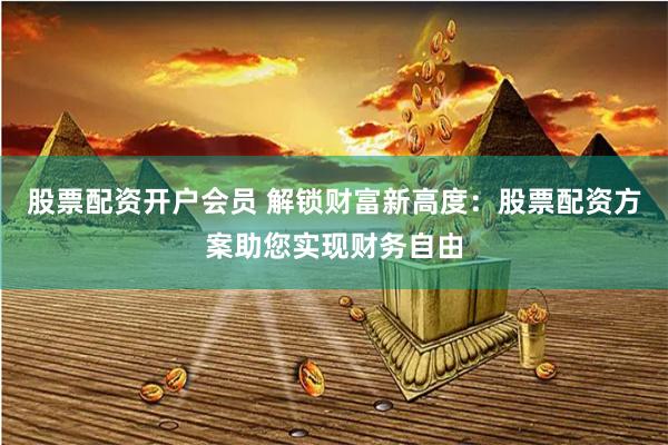 股票配资开户会员 解锁财富新高度：股票配资方案助您实现财务自由